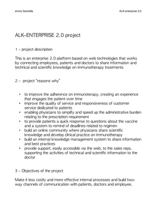 ALK-ENTERPRISE	 2.0	 project
1	 -	 project	 description
This	 is	 an	 enterprise	 2.0	 platform	 based	 on	 web	 technologies	 that	 works	 
by	 connecting	 employees,	 patients	 and	 doctors	 to	 share	 information	 and	 
technical	 and	 scientific	 knowledge	 on	 immunotherapy	 treatments
2	 -	 	 project	 “reasons	 why”
• to	 improve	 the	 adherence	 on	 immunoterapy,	 creating	 an	 experience	 
that	 engages	 the	 patient	 over	 time
• improve	 the	 quality	 of	 service	 and	 responsiveness	 of	 customer	 
service	 dedicated	 to	 patients
• enabling	 physicians	 to	 simplify	 and	 speed	 up	 the	 administrative	 burden	 
relating	 to	 the	 prescription	 requirement
• to	 provide	 patients	 a	 quick	 response	 to	 questions	 about	 the	 vaccine	 
and	 a	 system	 to	 remind	 of	 deadlines	 related	 to	 regimen
• build	 an	 online	 community	 where	 physicians	 share	 scientific	 
knowledge	 and	 develop	 clinical	 practice	 on	 immunotherapy
• build	 an	 internal	 knowledge	 management	 system	 to	 share	 information	 
and	 best	 practices
• provide	 support,	 easily	 accessible	 via	 the	 web,	 to	 the	 sales	 reps,	 
supporting	 the	 activities	 of	 technical	 and	 scientific	 information	 to	 the	 
doctor
3	 -	 Objectives	 of	 the	 project
Make	 it	 less	 costly	 and	 more	 effective	 internal	 processes	 and	 build	 two-
way	 channels	 of	 communication	 with	 patients,	 doctors	 and	 employee.
enrico ﬁsichella ALK-enterprise 2.0
 
