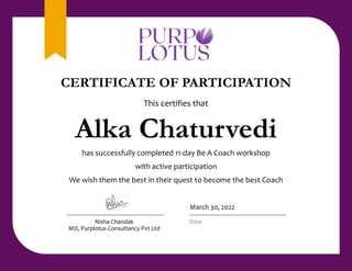 This certifies that
Alka Chaturvedi
has successfully completed 11-day Be A Coach workshop
with active participation
We wish them the best in their quest to become the best Coach
Nisha Chandak
MD, Purplotus Consultancy Pvt Ltd
March 30, 2022
Date
CERTIFICATE OF PARTICIPATION
 