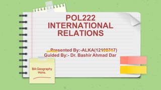 POL222
INTERNATIONAL
RELATIONS
Presented By:-ALKA(12108717)
Guided By:- Dr. Bashir Ahmad Dar
BA Geography
Hons.
 