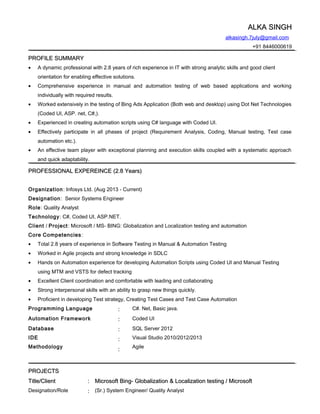 ALKA SINGHALKA SINGH
alkasingh.7july@gmail.com
+91 8446000619
PROFILE SUMMARYPROFILE SUMMARY
• A dynamic professional with 2.8 years of rich experience in IT with strong analytic skills and good client
orientation for enabling effective solutions.
• Comprehensive experience in manual and automation testing of web based applications and working
individually with required results.
• Worked extensively in the testing of Bing Ads Application (Both web and desktop) using Dot Net Technologies
(Coded UI, ASP. net, C#,).
• Experienced in creating automation scripts using C# language with Coded UI.
• Effectively participate in all phases of project (Requirement Analysis, Coding, Manual testing, Test case
automation etc.).
• An effective team player with exceptional planning and execution skills coupled with a systematic approach
and quick adaptability.
PROFESSIONAL EXPEREINCE (2.8 Years)PROFESSIONAL EXPEREINCE (2.8 Years)
Organization: Infosys Ltd. (Aug 2013 - Current)
Designation: Senior Systems Engineer
Role: Quality Analyst
Technology: C#, Coded UI, ASP.NET.
Client / Project: Microsoft / MS- BING: Globalization and Localization testing and automation
Core Competencies:
• Total 2.8 years of experience in Software Testing in Manual & Automation Testing
• Worked in Agile projects and strong knowledge in SDLC
• Hands on Automation experience for developing Automation Scripts using Coded UI and Manual Testing
using MTM and VSTS for defect tracking
• Excellent Client coordination and comfortable with leading and collaborating
• Strong interpersonal skills with an ability to grasp new things quickly.
• Proficient in developing Test strategy, Creating Test Cases and Test Case Automation
Programming Language :: C#. Net, Basic java.
Automation Framework :: Coded UI
Database
IDE
Methodology
::
::
::
SQL Server 2012
Visual Studio 2010/2012/2013
Agile
PROJECTSPROJECTS
Title/ClientTitle/Client :: Microsoft Bing- Globalization & Localization testing / MicrosoftMicrosoft Bing- Globalization & Localization testing / Microsoft
Designation/Role :: (Sr.) System Engineer/ Quality Analyst
 