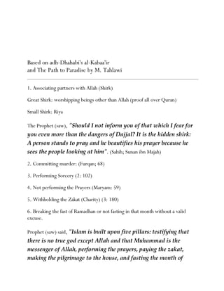 Based on adh-Dhahabi's al-Kabaa'ir
and The Path to Paradise by M. Tahlawi

1. Associating partners with Allah (Shirk)

Great Shirk: worshipping beings other than Allah (proof all over Quran)

Small Shirk: Riya

The Prophet (saw), quot;Should I not inform you of that which I fear for  
you even more than the dangers of Dajjal? It is the hidden shirk:  
A person stands to pray and he beautifies his prayer because he  
sees the people looking at himquot;. (Sahih; Sunan ibn Majah)

2. Committing murder: (Furqan; 68)

3. Performing Sorcery (2: 102)

4. Not performing the Prayers (Maryam: 59)

5. Withholding the Zakat (Charity) (3: 180)

6. Breaking the fast of Ramadhan or not fasting in that month without a valid
excuse.

Prophet (saw) said, quot;Islam is built upon five pillars: testifying that  
there is no true god except Allah and that Muhammad is the  
messenger of Allah, performing the prayers, paying the zakat,  
making the pilgrimage to the house, and fasting the month of  
 