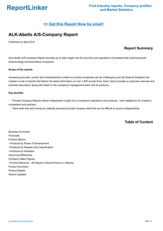 Find Industry reports, Company profiles
ReportLinker                                                                      and Market Statistics



                                >> Get this Report Now by email!

ALK-Abello A/S-Company Report
Published on April 2010

                                                                                                            Report Summary

ALK-Abello A/S-Company Report provides up to date insight into the structure and operations of privately-held pharmaceutical,
biotechnology and biomedical companies.


Scope of the reports


Accessing accurate, current and comprehensive content on private companies can be challenging and Life Science Analytics has
created a suite of reports that deliver the latest information on over 1,000 private firms. Each report provides a corporate overview and
business description along with detail on the company's management team and its products. .


Key benefits


   * Private Company Reports deliver independent insight into a company's operations and products - vital intelligence for investors,
competitors and partners.
   * Save both time and money by instantly accessing private company data that can be difficult to source independently.




                                                                                                             Table of Content

Business Summary
Financials
Product Glance
--Products by Phase of Development
--Products by Disease Hub Classification
--Products by Indication
Upcoming Milestones
Company Sales Figures
--Product RevenueAll Values in Danish Krone (in millions)
Product Summary
Product Details
Recent Updates




ALK-Abello A/S-Company Report                                                                                                   Page 1/3
 