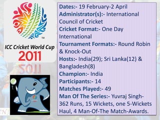 Dates:- 19 February-2 April
Administrator(s):- International
Council of Cricket
Cricket Format:- One Day
International
Tournament Formats:- Round Robin
& Knock-Out
Hosts:- India(29); Sri Lanka(12) &
Bangladesh(8)
Champion:- India
Participants:- 14
Matches Played:- 49
Man Of The Series:- Yuvraj Singh-
362 Runs, 15 Wickets, one 5-Wickets
Haul, 4 Man-Of-The Match-Awards.
 