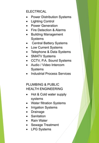 ELECTRICAL
 Power Distribution Systems
 Lighting Control
 Power Generation
 Fire Detection & Alarms
 Building Management
Systems
 Central Battery Systems
 Low Current Systems
 Telephone & Data Systems
 SMATV Systems
 CCTV, P.A. Sound Systems
 Audio / Video Intercom
Systems
 Industrial Process Services
PLUMBING & PUBLIC
HEALTH ENGINEERING
 Hot & Cold water supply
systems
 Water filtration Systems
 Irrigation Systems
 Drainage
 Sanitation
 Rain Water
 Sewage Treatment
 LPG Systems
 