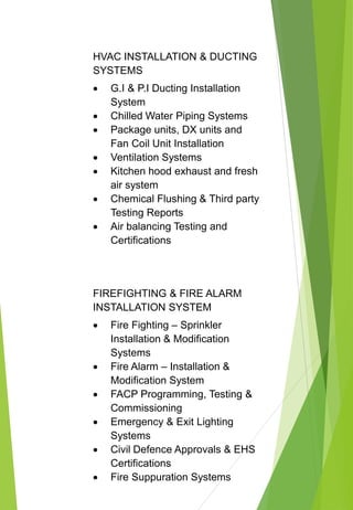 HVAC INSTALLATION & DUCTING
SYSTEMS
 G.I & P.I Ducting Installation
System
 Chilled Water Piping Systems
 Package units, DX units and
Fan Coil Unit Installation
 Ventilation Systems
 Kitchen hood exhaust and fresh
air system
 Chemical Flushing & Third party
Testing Reports
 Air balancing Testing and
Certifications
FIREFIGHTING & FIRE ALARM
INSTALLATION SYSTEM
 Fire Fighting – Sprinkler
Installation & Modification
Systems
 Fire Alarm – Installation &
Modification System
 FACP Programming, Testing &
Commissioning
 Emergency & Exit Lighting
Systems
 Civil Defence Approvals & EHS
Certifications
 Fire Suppuration Systems
 