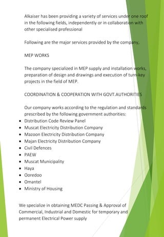 Alkaiser has been providing a variety of services under one roof
in the following fields, independently or in collaboration with
other specialised professional
Following are the major services provided by the company,
MEP WORKS
The company specialized in MEP supply and installation works,
preparation of design and drawings and execution of turn-key
projects in the field of MEP.
COORDINATION & COOPERATION WITH GOVT.AUTHORITIES
Our company works according to the regulation and standards
prescribed by the following government authorities:
 Distribution Code Review Panel
 Muscat Electricity Distribution Company
 Mazoon Electricity Distribution Company
 Majan Electricity Distribution Company
 Civil Defences
 PAEW
 Muscat Municipality
 Haya
 Ooredoo
 Omantel
 Ministry of Housing
We specialize in obtaining MEDC Passing & Approval of
Commercial, Industrial and Domestic for temporary and
permanent Electrical Power supply
 