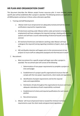 HR PLAN AND ORGANIZATION CHART
This document describes the Alkaiser project human resources plan. A more detailed, project
specific plan will be established after a project is awarded. The following sections are applicable to
all HOSS projects carried out in Oman unless otherwise specified.
1. Training and Staff Development:
a. Alkaiser shall insure all personnel are adequately trained and hold the correct
certifications required for respective tasks
b. All electricians working under Alkaiser (either under permanent or temporary
employment) will have undergone the required training in dealing with electrical
systems and will have a sound understanding of electrical hazards and incident
aversion
c. All mechanical technicians and laborers working under Alkaiser will have
undergone the required training regarding installation of pipe’s, ducts, tanks
etc..
d. HSE and Quality induction will happen prior to the commencement of any
projects to insure staff are adequately equipped and informed prior to work
2. Recruitment:
a. Most recruitment for a specific project will begin soon after a project is
awarded. The recruitment plan will consist of the following:
i. Determination of man power requirements to complete a project on
time and budget
ii. Establishment of a project specific organizational structure that will
comply with the man power requirements, client needs and regulations
iii. Identification of project requirements and list the required
tasks and responsibilities
iv. Distribution of tasks throughout the organizational structure and insure
adequate redundancy of each responsibility is achieved
v. Establishment of criteria and required qualifications for each vacant
position
vi. Recruitment process
b. Alkaiser will insure all personal meet or exceed the minimum technical
requirements as per the client needs and government regulations
 
