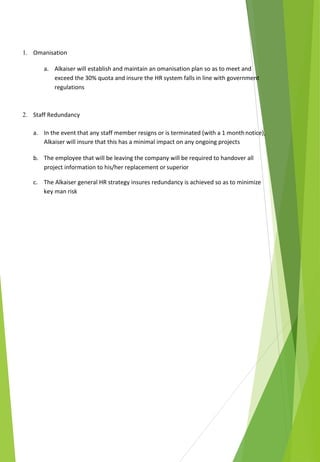 1. Omanisation
a. Alkaiser will establish and maintain an omanisation plan so as to meet and
exceed the 30% quota and insure the HR system falls in line with government
regulations
2. Staff Redundancy
a. In the event that any staff member resigns or is terminated (with a 1 monthnotice),
Alkaiser will insure that this has a minimal impact on any ongoing projects
b. The employee that will be leaving the company will be required to handover all
project information to his/her replacement or superior
c. The Alkaiser general HR strategy insures redundancy is achieved so as to minimize
key man risk
 
