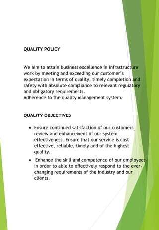 QUALITY POLICY
We aim to attain business excellence in infrastructure
work by meeting and exceeding our customer’s
expectation in terms of quality, timely completion and
safety with absolute compliance to relevant regulatory
and obligatory requirements.
Adherence to the quality management system.
QUALITY OBJECTIVES
 Ensure continued satisfaction of our customers
review and enhancement of our system
effectiveness. Ensure that our service is cost
effective, reliable, timely and of the highest
quality.
 Enhance the skill and competence of our employees
in order to able to effectively respond to the ever-
changing requirements of the industry and our
clients.
 
