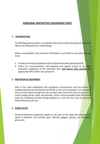PERSONAL PROTECTIVE EQUIPMENT (PPE)
1) INTRODUCTION
The PPE Regulations require us to identify risks to the health and safety of all persons
likely to be affected by our undertakings.
Where unacceptable risks cannot be eliminated or controlled in any other way we
must:-
a. Provide our directly employed staff and operatives with appropriate PPE
b. Inform our sub-contractors, self-employed and regular visitors to our sites
(indirectly employed) of the identified risks and ensure they provide the
appropriate PPE to their own personnel.
2) PROVISION OF EQUIPMENT
Only in the most exceptional and emergency circumstances will any person in
category (b) above be issued with any PPE by us. On such an occasion, it is imperative
they are fully aware through the sub-contract order and at the time of issue that a
contra charge will be made. Occasionally, visitors will be provided with PPE should
there be a likelihood of them being exposed to a risk, but this must be returned
before they leave the site.
3) SCOPE OF PPE
Personal protective equipment applies to all areas of the body and includes such
items as footwear, wet weather gear, helmets, goggles, glasses, ear defenders,
gloves, etc
 
