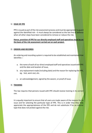 1) ISSUE OF PPE
PPE is issued as part of the risk assessment process and must be appropriate to guard
against the identified risk – it must always be considered as the last line of defence
when all other steps have been considered to remove or reduce the risk.
Hence, provision of PPE for our directly employed staff and operatives must be on
the basis of the risk assessment carried out on each project.
2) ORDERS AND RECORDS
An ordering and recording system is required to be established and maintained that
identifies :-
a. the name of each of our direct employed staff and operatives issued with PPE
and the date and location of issue,
b. any replacement made (including date) and the reason for replacing the PPE,
eg. : lost, worn-out, etc.
c. an acknowledgement, signed by the wearer, or proof of issue.
3) TRAINING
The law requires that persons issued with PPE should receive training in its correct
use.
It is equally important to ensure that all users are made aware of the reasons for its
issue and for selecting the particular type of PPE. This is in order that they fully
appreciate the appropriateness of the PPE and do not substitute if for an inferior
type that does not protect against the risk.
 