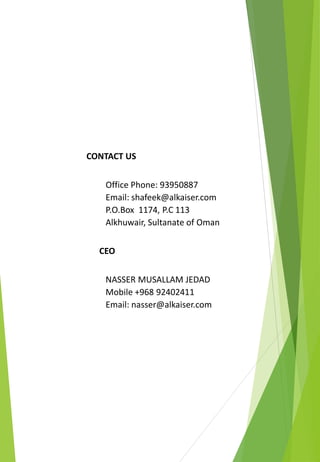 CONTACT US
Office Phone: 93950887
Email: shafeek@alkaiser.com
P.O.Box 1174, P.C 113
Alkhuwair, Sultanate of Oman
CEO
NASSER MUSALLAM JEDAD
Mobile +968 92402411
Email: nasser@alkaiser.com
 