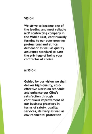 VISION
We strive to become one of
the leading and most reliable
MEP contracting company in
the Middle East, continuously
forming to our ever-growing
professional and ethical
demeanor as well as quality
assurance standard to earn
the privilege of being your
contractor of choice.
MISSION
Guided by our vision we shall
deliver high-quality, cost-
effective works on schedule
and enhance our Clint’s
satisfaction through
continuous improvement of
our business practices in
terms of safety, quality,
services, delivery as well as
environmental protection
 