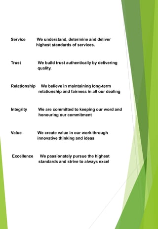 Service We understand, determine and deliver
highest standards of services.
Trust We build trust authentically by delivering
quality.
Relationship We believe in maintaining long-term
relationship and fairness in all our dealing
Integrity We are committed to keeping our word and
honouring our commitment
Value We create value in our work through
innovative thinking and ideas
Excellence We passionately pursue the highest
standards and strive to always excel
 