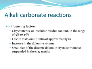 Alkali carbonate reactions
Influencing factors
 Clay contents, or insoluble residue content, in the range
of 5% to 25%
 Calcite to dolomite ratio of approximately 1:1
 Increase in the dolomite volume
 Small size of the discrete dolomite crystals (rhombs)
suspended in the clay matrix
 