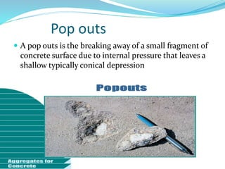 Pop outs
 A pop outs is the breaking away of a small fragment of
concrete surface due to internal pressure that leaves a
shallow typically conical depression
 