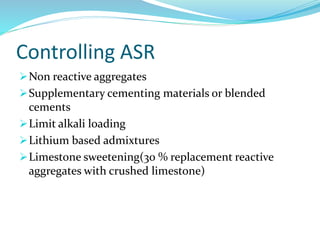 Controlling ASR
Non reactive aggregates
Supplementary cementing materials or blended
cements
Limit alkali loading
Lithium based admixtures
Limestone sweetening(30 % replacement reactive
aggregates with crushed limestone)
 
