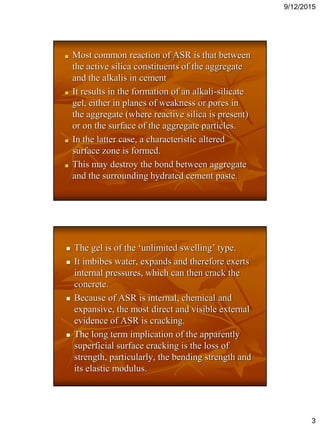 9/12/2015
3
Most common reaction of ASR is that between
the active silica constituents of the aggregate
and the alkalis in cement
It results in the formation of an alkali-silicate
gel, either in planes of weakness or pores in
the aggregate (where reactive silica is present)
or on the surface of the aggregate particles.
In the latter case, a characteristic altered
surface zone is formed.
This may destroy the bond between aggregate
and the surrounding hydrated cement paste.
 The gel is of the ‘unlimited swelling’ type.
 It imbibes water, expands and therefore exerts
internal pressures, which can then crack the
concrete.
 Because of ASR is internal, chemical and
expansive, the most direct and visible external
evidence of ASR is cracking.
 The long term implication of the apparently
superficial surface cracking is the loss of
strength, particularly, the bending strength and
its elastic modulus.
 