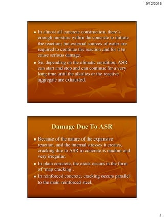 9/12/2015
4
 In almost all concrete construction, there’s
enough moisture within the concrete to initiate
the reaction; but external sources of water are
required to continue the reaction and for it to
cause serious damage.
 So, depending on the climatic condition, ASR
can start and stop and can continue for a very
long time until the alkalies or the reactive
aggregate are exhausted.
Damage Due To ASR
 Because of the nature of the expansive
reaction, and the internal stresses it creates,
cracking due to ASR in concrete is random and
very irregular.
 In plain concrete, the crack occurs in the form
of ‘map cracking’.
 In reinforced concrete, cracking occurs parallel
to the main reinforced steel.
 