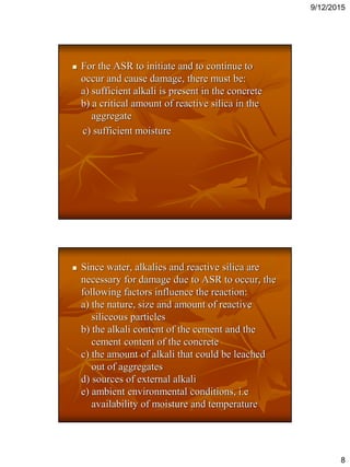 9/12/2015
8
 For the ASR to initiate and to continue to
occur and cause damage, there must be:
a) sufficient alkali is present in the concrete
b) a critical amount of reactive silica in the
aggregate
c) sufficient moisture
 Since water, alkalies and reactive silica are
necessary for damage due to ASR to occur, the
following factors influence the reaction:
a) the nature, size and amount of reactive
siliceous particles
b) the alkali content of the cement and the
cement content of the concrete
c) the amount of alkali that could be leached
out of aggregates
d) sources of external alkali
e) ambient environmental conditions, i.e
availability of moisture and temperature
 