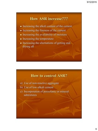 9/12/2015
9
How ASR increase???
 Increasing the alkali content of the cement
 Increasing the fineness of the cement
 Increasing the availability of moisture
 Increasing the temperature
 Increasing the alternations of getting and
drying all
How to control ASR?
a) Use of non-reactive aggregate
b) Use of low-alkali cement
c) Incorporation of pozzolanic or mineral
admixtures
 