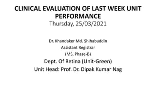 CLINICAL EVALUATION OF LAST WEEK UNIT
PERFORMANCE
Thursday, 25/03/2021
Dr. Khandaker Md. Shihabuddin
Assistant Registrar
(MS, Phase-B)
Dept. Of Retina (Unit-Green)
Unit Head: Prof. Dr. Dipak Kumar Nag
 