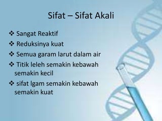 Sifat – Sifat Akali
 Sangat Reaktif
 Reduksinya kuat
 Semua garam larut dalam air
 Titik leleh semakin kebawah
semakin kecil
 sifat lgam semakin kebawah
semakin kuat
 
