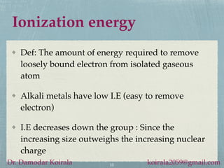 Ionization energy
Def: The amount of energy required to remove
loosely bound electron from isolated gaseous
atom
Alkali metals have low I.E (easy to remove
electron)
I.E decreases down the group : Since the
increasing size outweighs the increasing nuclear
charge
10
Dr. Damodar Koirala koirala2059@gmail.com
 