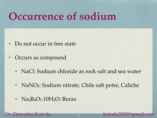 Occurrence of sodium
Do not occur in free state
Occurs as compound
NaCl: Sodium chloride as rock salt and sea water
NaNO3: Sodium nitrate, Chile salt petre, Caliche
Na2B4O7.10H2O: Borax
13
Dr. Damodar Koirala koirala2059@gmail.com
 