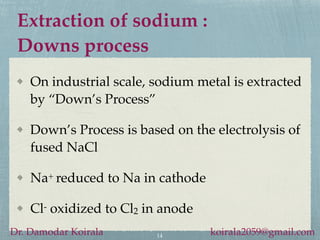 Extraction of sodium :
Downs process
On industrial scale, sodium metal is extracted
by “Down’s Process”
Down’s Process is based on the electrolysis of
fused NaCl
Na+ reduced to Na in cathode
Cl- oxidized to Cl2 in anode
14
Dr. Damodar Koirala koirala2059@gmail.com
 