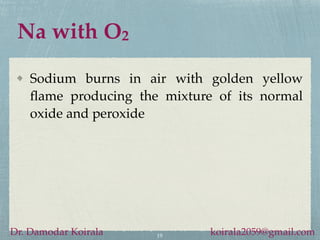 Na with O2
Sodium burns in air with golden yellow
flame producing the mixture of its normal
oxide and peroxide
19
Dr. Damodar Koirala koirala2059@gmail.com
 