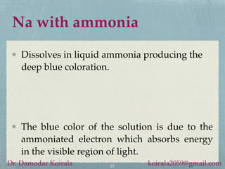 Na with ammonia
Dissolves in liquid ammonia producing the
deep blue coloration.
23
Dr. Damodar Koirala koirala2059@gmail.com
The blue color of the solution is due to the
ammoniated electron which absorbs energy
in the visible region of light.
 
