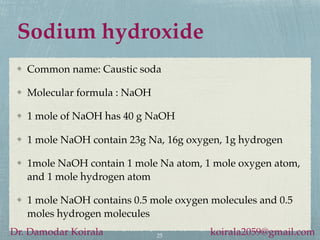 Sodium hydroxide
Common name: Caustic soda
Molecular formula : NaOH
1 mole of NaOH has 40 g NaOH
1 mole NaOH contain 23g Na, 16g oxygen, 1g hydrogen
1mole NaOH contain 1 mole Na atom, 1 mole oxygen atom,
and 1 mole hydrogen atom
1 mole NaOH contains 0.5 mole oxygen molecules and 0.5
moles hydrogen molecules
25
Dr. Damodar Koirala koirala2059@gmail.com
 