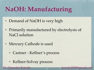 NaOH: Manufacturing
Demand of NaOH is very high
Primarily manufactured by electrolysis of
NaCl solution
Mercury Cathode is used
Castner - Kellner’s process
Kellner-Solvay process
26
Dr. Damodar Koirala koirala2059@gmail.com
 