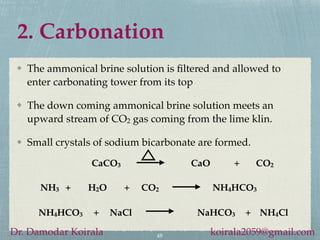 2. Carbonation
48
Dr. Damodar Koirala koirala2059@gmail.com
The ammonical brine solution is filtered and allowed to
enter carbonating tower from its top
The down coming ammonical brine solution meets an
upward stream of CO2 gas coming from the lime klin.
Small crystals of sodium bicarbonate are formed.
CaCO3 CaO + CO2
NH4HCO3 + NaCl NaHCO3 + NH4Cl
NH3 + H2O + CO2 NH4HCO3
 