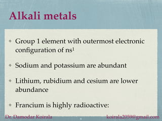 Alkali metals
Group 1 element with outermost electronic
configuration of ns1
Sodium and potassium are abundant
Lithium, rubidium and cesium are lower
abundance
Francium is highly radioactive:
6
Dr. Damodar Koirala koirala2059@gmail.com
 