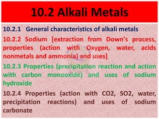 10.2 Alkali Metals
10.2.1 General characteristics of alkali metals
10.2.2 Sodium [extraction from Down's process,
properties (action with Oxygen, water, acids
nonmetals and ammonia) and uses]
10.2.3 Properties (precipitation reaction and action
with carbon monooxide) and uses of sodium
hydroxide
10.2.4 Properties (action with CO2, SO2, water,
precipitation reactions) and uses of sodium
carbonate
 