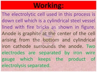 Working:
The electrolytic cell used in this process is
down cell which is a cylindrical steel vessel
lined with fire bricks as shown in figure.
Anode is graphite at the center of the cell
arising from the bottom and cylindrical
iron cathode surrounds the anode. Two
electrodes are separated by iron wire
gauge which keeps the product of
electrolysis separated.
 