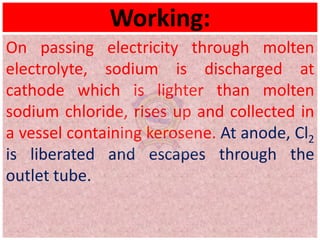 Working:
On passing electricity through molten
electrolyte, sodium is discharged at
cathode which is lighter than molten
sodium chloride, rises up and collected in
a vessel containing kerosene. At anode, Cl2
is liberated and escapes through the
outlet tube.
 