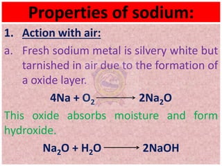 Properties of sodium:
1. Action with air:
a. Fresh sodium metal is silvery white but
tarnished in air due to the formation of
a oxide layer.
4Na + O2 2Na2O
This oxide absorbs moisture and form
hydroxide.
Na2O + H2O 2NaOH
 