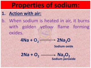 Properties of sodium:
1. Action with air:
b. When sodium is heated in air, it burns
with golden yellow flame forming
oxides.
4Na + O2 2Na2O
Sodium oxide
2Na + O2 Na2O2
Sodium peroxide
 