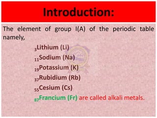 Introduction:
The element of group I(A) of the periodic table
namely,
3Lithium (Li)
11Sodium (Na)
19Potassium (K)
37Rubidium (Rb)
55Cesium (Cs)
87Francium (Fr) are called alkali metals.
 