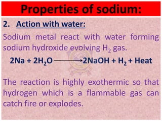 Properties of sodium:
2. Action with water:
Sodium metal react with water forming
sodium hydroxide evolving H2 gas.
2Na + 2H2O 2NaOH + H2 + Heat
The reaction is highly exothermic so that
hydrogen which is a flammable gas can
catch fire or explodes.
 