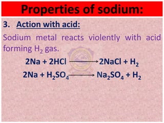 Properties of sodium:
3. Action with acid:
Sodium metal reacts violently with acid
forming H2 gas.
2Na + 2HCl 2NaCl + H2
2Na + H2SO4 Na2SO4 + H2
 