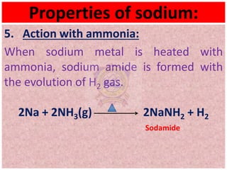 Properties of sodium:
5. Action with ammonia:
When sodium metal is heated with
ammonia, sodium amide is formed with
the evolution of H2 gas.
2Na + 2NH3(g) 2NaNH2 + H2
Sodamide
 