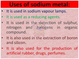 Uses of sodium metal:
• It is used in sodium vapour lamps.
• It is used as a reducing agents.
• It is used in the detection of sulphur,
nitrogen and halogens in organic
compound.
• It is also used in the extraction of boron
and silicon.
• It is also used for the production of
artificial rubber, drugs, perfumes.
 