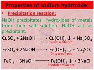 Properties of sodium hydroxide:
• Precipitation reaction:
NaOH precipitates hydroxides of metals
from their salt solution. NaOH act as
precipitant.
CuSO4 + 2NaOH Cu(OH)2 ↓ + Na2SO4
Bluish white ppt
FeSO4 + 2NaOH Fe(OH)2 ↓ + Na2SO4
Dirty green ppt
FeCl3 + 3NaOH Fe(OH)3 ↓ + 3NaCl
Reddish brown ppt
 