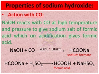 Properties of sodium hydroxide:
• Action with CO:
NaOH reacts with CO at high temperature
and pressure to give sodium salt of formic
acid which on acidification gives formic
acid.
NaOH + CO 200℃ , 10𝑎𝑡𝑚 HCOONa
sodium formate
HCOONa + H2SO4 HCOOH + NaHSO4
formic acid
 