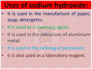 Uses of sodium hydroxide:
• It is used in the manufacture of paper,
soap, detergetns.
• It is used as a cleansing agent.
• It is used in the extraction of aluminium
metal.
• It is used in the refining of petroleum.
• It is also used as a laboratory reagent.
 