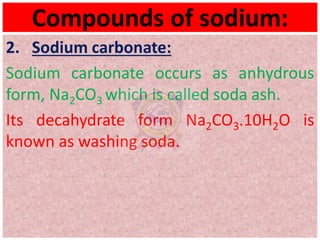 Compounds of sodium:
2. Sodium carbonate:
Sodium carbonate occurs as anhydrous
form, Na2CO3 which is called soda ash.
Its decahydrate form Na2CO3.10H2O is
known as washing soda.
 